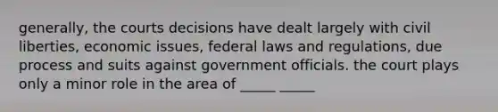 generally, the courts decisions have dealt largely with civil liberties, economic issues, federal laws and regulations, due process and suits against government officials. the court plays only a minor role in the area of _____ _____