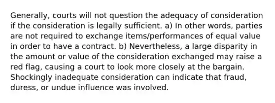 Generally, courts will not question the adequacy of consideration if the consideration is legally sufficient. a) In other words, parties are not required to exchange items/performances of equal value in order to have a contract. b) Nevertheless, a large disparity in the amount or value of the consideration exchanged may raise a red flag, causing a court to look more closely at the bargain. Shockingly inadequate consideration can indicate that fraud, duress, or undue influence was involved.