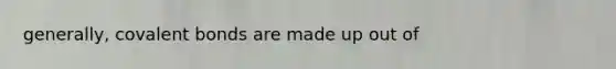 generally, covalent bonds are made up out of