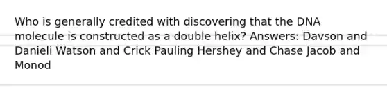 Who is generally credited with discovering that the DNA molecule is constructed as a double helix? Answers: Davson and Danieli Watson and Crick Pauling Hershey and Chase Jacob and Monod