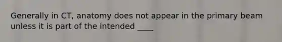 Generally in CT, anatomy does not appear in the primary beam unless it is part of the intended ____