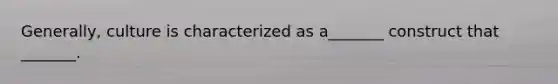 Generally, culture is characterized as a_______ construct that _______.