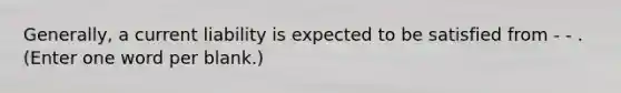 Generally, a current liability is expected to be satisfied from - - . (Enter one word per blank.)