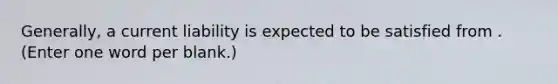 Generally, a current liability is expected to be satisfied from . (Enter one word per blank.)