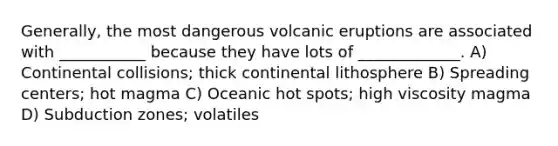 Generally, the most dangerous volcanic eruptions are associated with ___________ because they have lots of _____________. A) Continental collisions; thick continental lithosphere B) Spreading centers; hot magma C) Oceanic hot spots; high viscosity magma D) Subduction zones; volatiles