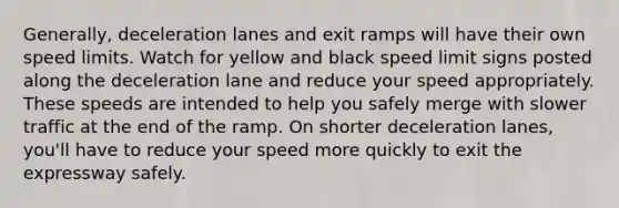 Generally, deceleration lanes and exit ramps will have their own speed limits. Watch for yellow and black speed limit signs posted along the deceleration lane and reduce your speed appropriately. These speeds are intended to help you safely merge with slower traffic at the end of the ramp. On shorter deceleration lanes, you'll have to reduce your speed more quickly to exit the expressway safely.