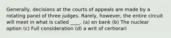 Generally, decisions at the courts of appeals are made by a rotating panel of three judges. Rarely, however, the entire circuit will meet in what is called ____. (a) en bank (b) The nuclear option (c) Full consideration (d) a writ of certiorari