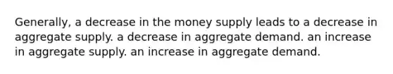 Generally, a decrease in the money supply leads to a decrease in aggregate supply. a decrease in aggregate demand. an increase in aggregate supply. an increase in aggregate demand.