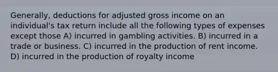 Generally, deductions for adjusted gross income on an individual's tax return include all the following types of expenses except those A) incurred in gambling activities. B) incurred in a trade or business. C) incurred in the production of rent income. D) incurred in the production of royalty income