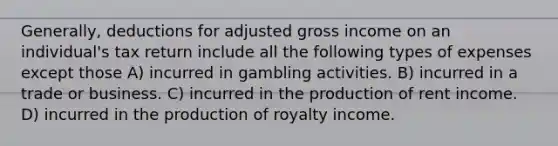 Generally, deductions for adjusted gross income on an individual's tax return include all the following types of expenses except those A) incurred in gambling activities. B) incurred in a trade or business. C) incurred in the production of rent income. D) incurred in the production of royalty income.