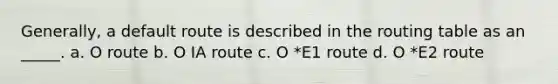 Generally, a default route is described in the routing table as an _____. a. O route b. O IA route c. O *E1 route d. O *E2 route