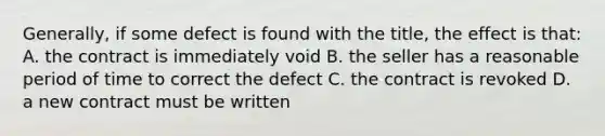 Generally, if some defect is found with the title, the effect is that: A. the contract is immediately void B. the seller has a reasonable period of time to correct the defect C. the contract is revoked D. a new contract must be written