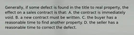 Generally, if some defect is found in the title to real property, the effect on a sales contract is that: A. the contract is immediately void. B. a new contract must be written. C. the buyer has a reasonable time to find another property. D. the seller has a reasonable time to correct the defect.