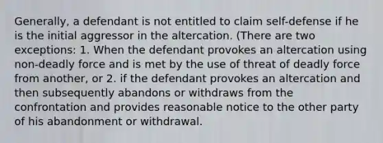 Generally, a defendant is not entitled to claim self-defense if he is the initial aggressor in the altercation. (There are two exceptions: 1. When the defendant provokes an altercation using non-deadly force and is met by the use of threat of deadly force from another, or 2. if the defendant provokes an altercation and then subsequently abandons or withdraws from the confrontation and provides reasonable notice to the other party of his abandonment or withdrawal.