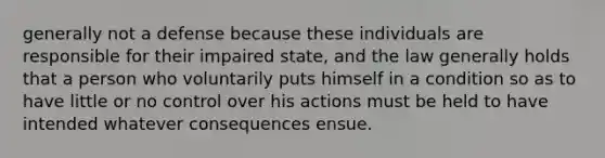 generally not a defense because these individuals are responsible for their impaired state, and the law generally holds that a person who voluntarily puts himself in a condition so as to have little or no control over his actions must be held to have intended whatever consequences ensue.