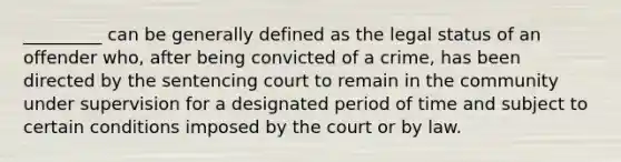 _________ can be generally defined as the legal status of an offender who, after being convicted of a crime, has been directed by the sentencing court to remain in the community under supervision for a designated period of time and subject to certain conditions imposed by the court or by law.