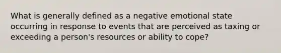 What is generally defined as a negative emotional state occurring in response to events that are perceived as taxing or exceeding a person's resources or ability to cope?