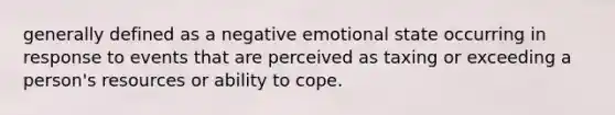 generally defined as a negative emotional state occurring in response to events that are perceived as taxing or exceeding a person's resources or ability to cope.