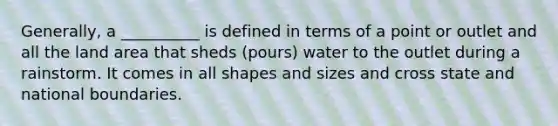 Generally, a __________ is defined in terms of a point or outlet and all the land area that sheds (pours) water to the outlet during a rainstorm. It comes in all shapes and sizes and cross state and national boundaries.