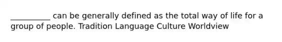 __________ can be generally defined as the total way of life for a group of people. Tradition Language Culture Worldview