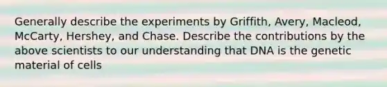 Generally describe the experiments by Griffith, Avery, Macleod, McCarty, Hershey, and Chase. Describe the contributions by the above scientists to our understanding that DNA is the genetic material of cells