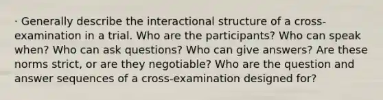 · Generally describe the interactional structure of a cross-examination in a trial. Who are the participants? Who can speak when? Who can ask questions? Who can give answers? Are these norms strict, or are they negotiable? Who are the question and answer sequences of a cross-examination designed for?