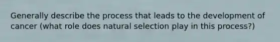 Generally describe the process that leads to the development of cancer (what role does natural selection play in this process?)