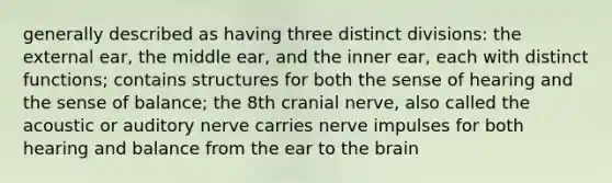 generally described as having three distinct divisions: the external ear, the middle ear, and the inner ear, each with distinct functions; contains structures for both the sense of hearing and the sense of balance; the 8th cranial nerve, also called the acoustic or auditory nerve carries nerve impulses for both hearing and balance from the ear to <a href='https://www.questionai.com/knowledge/kLMtJeqKp6-the-brain' class='anchor-knowledge'>the brain</a>