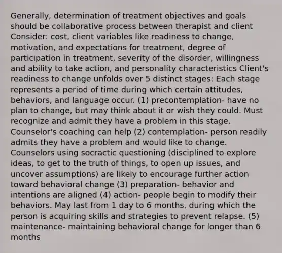 Generally, determination of treatment objectives and goals should be collaborative process between therapist and client Consider: cost, client variables like readiness to change, motivation, and expectations for treatment, degree of participation in treatment, severity of the disorder, willingness and ability to take action, and personality characteristics Client's readiness to change unfolds over 5 distinct stages: Each stage represents a period of time during which certain attitudes, behaviors, and language occur. (1) precontemplation- have no plan to change, but may think about it or wish they could. Must recognize and admit they have a problem in this stage. Counselor's coaching can help (2) contemplation- person readily admits they have a problem and would like to change. Counselors using socractic questioning (disciplined to explore ideas, to get to the truth of things, to open up issues, and uncover assumptions) are likely to encourage further action toward behavioral change (3) preparation- behavior and intentions are aligned (4) action- people begin to modify their behaviors. May last from 1 day to 6 months, during which the person is acquiring skills and strategies to prevent relapse. (5) maintenance- maintaining behavioral change for longer than 6 months