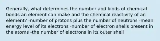 Generally, what determines the number and kinds of chemical bonds an element can make and the chemical reactivity of an element? -number of protons plus the number of neutrons -mean energy level of its electrons -number of electron shells present in the atoms -the number of electrons in its outer shell