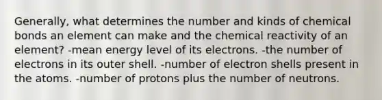 Generally, what determines the number and kinds of chemical bonds an element can make and the chemical reactivity of an element? -mean energy level of its electrons. -the number of electrons in its outer shell. -number of electron shells present in the atoms. -number of protons plus the number of neutrons.