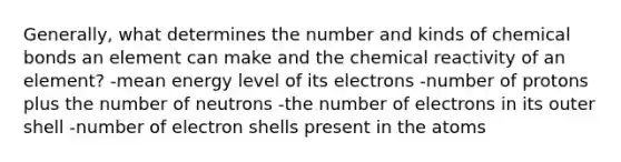 Generally, what determines the number and kinds of chemical bonds an element can make and the chemical reactivity of an element? -mean energy level of its electrons -number of protons plus the number of neutrons -the number of electrons in its outer shell -number of electron shells present in the atoms