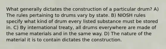 What generally dictates the construction of a particular drum? A) The rules pertaining to drums vary by state. B) NIOSH rules specify what kind of drum every listed substance must be stored in. C) By international treaty, all drums everywhere are made of the same materials and in the same way. D) The nature of the material it is to contain dictates the construction.