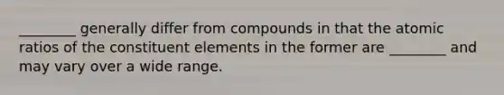 ________ generally differ from compounds in that the atomic ratios of the constituent elements in the former are ________ and may vary over a wide range.