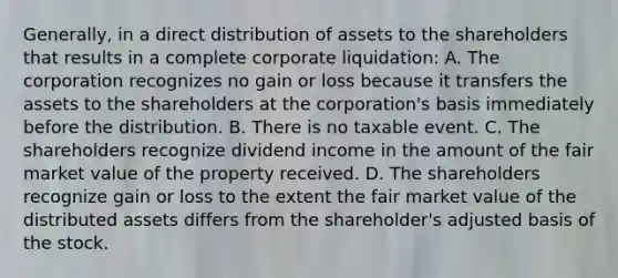 Generally, in a direct distribution of assets to the shareholders that results in a complete corporate liquidation: A. The corporation recognizes no gain or loss because it transfers the assets to the shareholders at the corporation's basis immediately before the distribution. B. There is no taxable event. C. The shareholders recognize dividend income in the amount of the fair market value of the property received. D. The shareholders recognize gain or loss to the extent the fair market value of the distributed assets differs from the shareholder's adjusted basis of the stock.