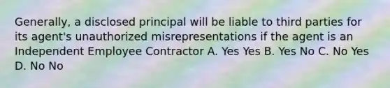 Generally, a disclosed principal will be liable to third parties for its agent's unauthorized misrepresentations if the agent is an Independent Employee Contractor A. Yes Yes B. Yes No C. No Yes D. No No