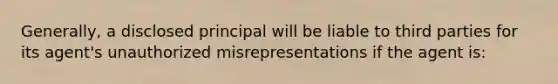 Generally, a disclosed principal will be liable to third parties for its agent's unauthorized misrepresentations if the agent is: