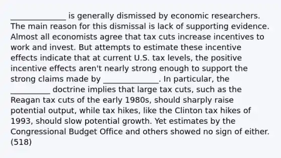 ______________ is generally dismissed by economic researchers. The main reason for this dismissal is lack of supporting evidence. Almost all economists agree that tax cuts increase incentives to work and invest. But attempts to estimate these incentive effects indicate that at current U.S. tax levels, the positive incentive effects aren't nearly strong enough to support the strong claims made by ______________. In particular, the __________ doctrine implies that large tax cuts, such as the Reagan tax cuts of the early 1980s, should sharply raise potential output, while tax hikes, like the Clinton tax hikes of 1993, should slow potential growth. Yet estimates by the Congressional Budget Office and others showed no sign of either. (518)