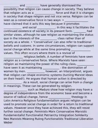 ___________ and __________ have generally dismissed the possibility that religion can cause change in society. They believe that religion acts as a _______________ force and that it is changes in society that shape religion and not vice versa. Religion can be seen as a conservative force in two ways: • _________________ have claimed that it acts this way because it promotes _____________ and social _____________. In this way it facilitates the continued existence of society in its present form. _________ had similar views, although he saw religion as maintaining the status quo in the interests of the ____________ class rather than of society as a whole. • 'Conservative' can also refer to traditional beliefs and customs. In some circumstances, religion can support social change while at the same time promoting ______________ values. This often occurs where there is a revival of ______________ religious beliefs. A number of feminists have seen religion as a conservative force. Where Marxists have seen religion as maintaining the power of the ruling class, ____________ have seen it as maintaining ____________ - the domination of women by men. _____________ however, an Interpretivist, argues that religion can shape economic systems (turning Marxist ideas on their head!). He argues that human action is directed by _____________. As a result, social change can arise from a change in meanings. These can be generated by religion. _________________ such as Maduro show how religion may have a degree of independence from the economic base and become a source of radical change, hence ________________ theology in Latin America Religious fundamentalism argues religion can be used to promote social change in order for a return to traditional values. However once they have achieved this, they will resist further social change. Feminists Marx Conservative Marxists Fundamentalist Functionalist Patriarchy Integration Solidarity Neo Marxists Meaning Ruling Functionalists Traditional Liberation Weber