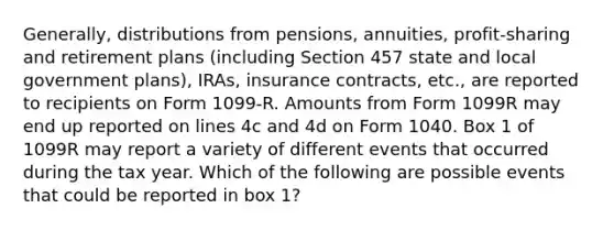 Generally, distributions from pensions, annuities, profit-sharing and retirement plans (including Section 457 state and local government plans), IRAs, insurance contracts, etc., are reported to recipients on Form 1099-R. Amounts from Form 1099R may end up reported on lines 4c and 4d on Form 1040. Box 1 of 1099R may report a variety of different events that occurred during the tax year. Which of the following are possible events that could be reported in box 1?