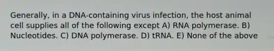 Generally, in a DNA-containing virus infection, the host animal cell supplies all of the following except A) RNA polymerase. B) Nucleotides. C) DNA polymerase. D) tRNA. E) None of the above