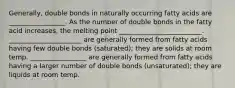 Generally, double bonds in naturally occurring fatty acids are _________________. As the number of double bonds in the fatty acid increases, the melting point _________________________. ______________________ are generally formed from fatty acids having few double bonds (saturated); they are solids at room temp. _________________ are generally formed from fatty acids having a larger number of double bonds (unsaturated); they are liquids at room temp.