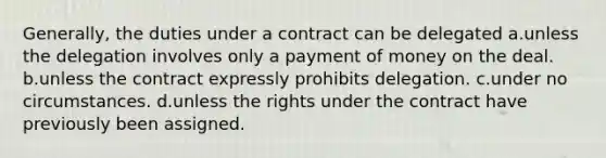 Generally, the duties under a contract can be delegated a.unless the delegation involves only a payment of money on the deal. b.unless the contract expressly prohibits delegation. c.under no circumstances. d.unless the rights under the contract have previously been assigned.