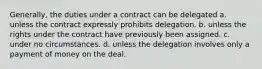 Generally, the duties under a contract can be delegated a. unless the contract expressly prohibits delegation. b. unless the rights under the contract have previously been assigned. c. under no circumstances. d. unless the delegation involves only a payment of money on the deal.