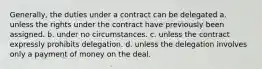 Generally, the duties under a contract can be delegated a. unless the rights under the contract have previously been assigned. b. under no circumstances. c. unless the contract expressly prohibits delegation. d. unless the delegation involves only a payment of money on the deal.