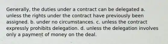 Generally, the duties under a contract can be delegated a. unless the rights under the contract have previously been assigned. b. under no circumstances. c. unless the contract expressly prohibits delegation. d. unless the delegation involves only a payment of money on the deal.