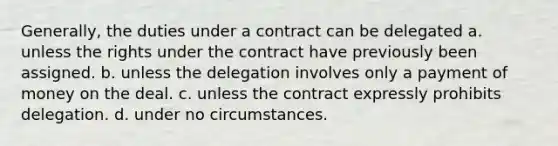 Generally, the duties under a contract can be delegated a. unless the rights under the contract have previously been assigned. b. unless the delegation involves only a payment of money on the deal. c. unless the contract expressly prohibits delegation. d. under no circumstances.