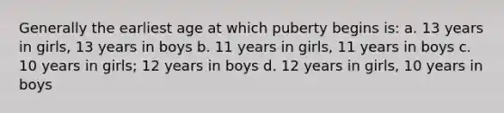 Generally the earliest age at which puberty begins is: a. 13 years in girls, 13 years in boys b. 11 years in girls, 11 years in boys c. 10 years in girls; 12 years in boys d. 12 years in girls, 10 years in boys