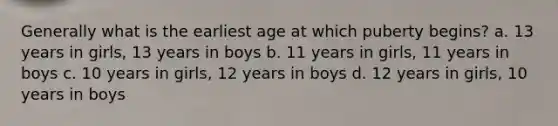 Generally what is the earliest age at which puberty begins? a. 13 years in girls, 13 years in boys b. 11 years in girls, 11 years in boys c. 10 years in girls, 12 years in boys d. 12 years in girls, 10 years in boys