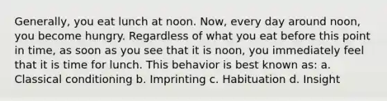 Generally, you eat lunch at noon. Now, every day around noon, you become hungry. Regardless of what you eat before this point in time, as soon as you see that it is noon, you immediately feel that it is time for lunch. This behavior is best known as: a. Classical conditioning b. Imprinting c. Habituation d. Insight